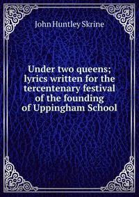 Under two queens; lyrics written for the tercentenary festival of the founding of Uppingham School
