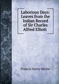 Laborious Days: Leaves from the Indian Record of Sir Charles Alfred Elliott .