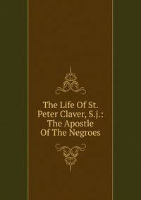 The Life Of St. Peter Claver, S.j.: The Apostle Of The Negroes