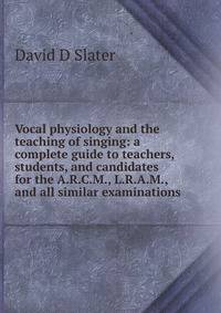 Vocal physiology and the teaching of singing: a complete guide to teachers, students, and candidates for the A.R.C.M., L.R.A.M., and all similar examinations