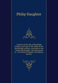 A sketch of the life of Randolph Fairfax, a private in the ranks of the Rockbridge artillery, attached to the "Stonewall brigade," and afterwards to . of northern Virginia. Including a brief ac