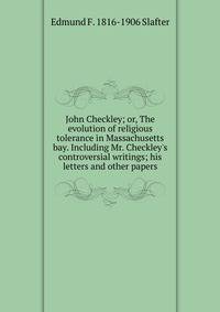 John Checkley; or, The evolution of religious tolerance in Massachusetts bay. Including Mr. Checkley's controversial writings; his letters and other papers