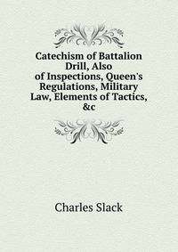 Catechism of Battalion Drill, Also of Inspections, Queen's Regulations, Military Law, Elements of Tactics, &amp;c