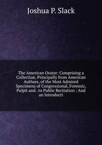 The American Orator: Comprising a Collection, Principally from American Authors, of the Most Admired Specimens of Congressional, Forensic, Pulpit and . to Public Recitation : And an Introducti