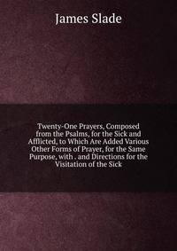Twenty-One Prayers, Composed from the Psalms, for the Sick and Afflicted, to Which Are Added Various Other Forms of Prayer, for the Same Purpose, with . and Directions for the Visitation of the Sick