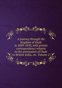A journey through the kingdom of Oude in 1849-1850, with private correspondence relative to the annexation of Oude to British India, etc. Volume 2