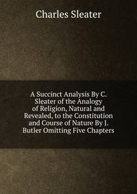 A Succinct Analysis By C. Sleater of the Analogy of Religion, Natural and Revealed, to the Constitution and Course of Nature By J. Butler Omitting Five Chapters