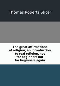 The great affirmations of religion; an introduction to real religion, not for beginners but for beginners again