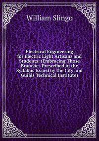Electrical Engineering for Electric Light Artisans and Students: (Embracing Those Branches Prescribed in the Syllabus Issued by the City and Guilds Technical Institute)