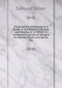 Constructive Architecture: A Guide to the Practical Builder and Mechanic. in Which Is Contained a Series of Designs for Domes, Roofs and Spires, Etc