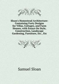 Sloan's Homestead Architecture: Containing Forty Designs for Villas, Cottages, and Farm Houses, with Essays On Style, Construction, Landscape Gardening, Furniture, Etc., Etc