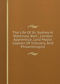 The Life Of Sir Sydney H. Waterlow, Bart., London Apprentice, Lord Mayor, Captain Of Industry, And Philanthropist