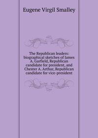 The Republican leaders: biographical sketches of James A. Garfield, Republican candidate for president, and Chester A. Arthur, Republican candidate for vice-president