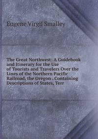 The Great Northwest: A Guidebook and Itinerary for the Use of Tourists and Travelers Over the Lines of the Northern Pacific Railroad, the Oregon . Containing Descriptions of States, Terr