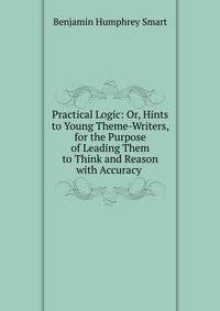 Practical Logic: Or, Hints to Young Theme-Writers, for the Purpose of Leading Them to Think and Reason with Accuracy .