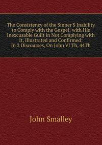 The Consistency of the Sinner'S Inability to Comply with the Gospel; with His Inexcusable Guilt in Not Complying with It, Illustrated and Confirmed: In 2 Discourses, On John VI Th, 44Th