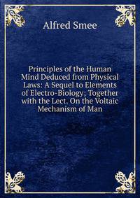 Principles of the Human Mind Deduced from Physical Laws: A Sequel to Elements of Electro-Biology; Together with the Lect. On the Voltaic Mechanism of Man