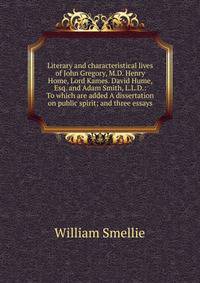 Literary and characteristical lives of John Gregory, M.D. Henry Home, Lord Kames. David Hume, Esq. and Adam Smith, L.L.D.: To which are added A dissertation on public spirit; and three essays.