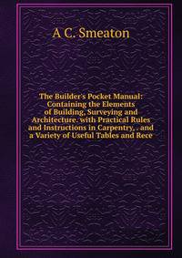 The Builder's Pocket Manual: Containing the Elements of Building, Surveying and Architecture. with Practical Rules and Instructions in Carpentry, . and a Variety of Useful Tables and Rece