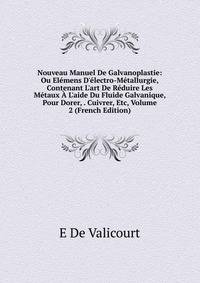 Nouveau Manuel De Galvanoplastie: Ou El?mens D'?lectro-M?tallurgie, Contenant L'art De R?duire Les M?taux ? L'aide Du Fluide Galvanique, Pour Dorer, . Cuivrer, Etc, Volume 2 (French Edition)