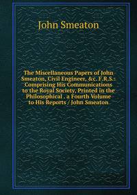 The Miscellaneous Papers of John Smeaton, Civil Engineer, &amp;c. F.R.S.: Comprising His Communications to the Royal Society, Printed in the Philosophical . a Fourth Volume to His Reports / John Smeaton