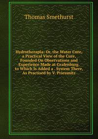 Hydrotherapia: Or, the Water Cure, a Practical View of the Cure, Founded On Observations and Experience Made at Grafenburg. to Which Is Added a . System There, As Practised by V. Priessnitz