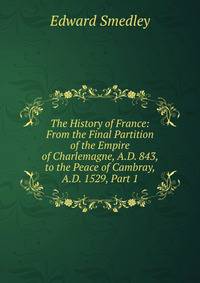 The History of France: From the Final Partition of the Empire of Charlemagne, A.D. 843, to the Peace of Cambray, A.D. 1529, Part 1
