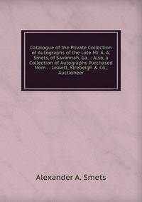 Catalogue of the Private Collection of Autographs of the Late Mr. A. A. Smets, of Savannah, Ga. .: Also, a Collection of Autographs Purchased from . . Leavitt, Strebeigh &amp; Co., Auctioneer