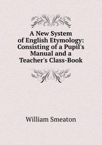 A New System of English Etymology: Consisting of a Pupil's Manual and a Teacher's Class-Book