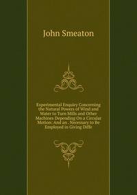 Experimental Enquiry Concerning the Natural Powers of Wind and Water to Turn Mills and Other Machines Depending On a Circular Motion: And an . Necessary to Be Employed in Giving Diffe