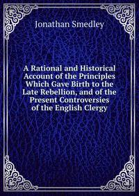 A Rational and Historical Account of the Principles Which Gave Birth to the Late Rebellion, and of the Present Controversies of the English Clergy