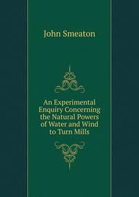 An Experimental Enquiry Concerning the Natural Powers of Water and Wind to Turn Mills