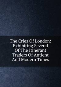 The Cries Of London: Exhibiting Several Of The Itinerant Traders Of Antient And Modern Times