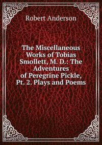 The Miscellaneous Works of Tobias Smollett, M. D.: The Adventures of Peregrine Pickle, Pt. 2. Plays and Poems