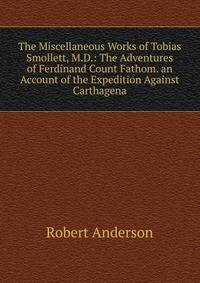 The Miscellaneous Works of Tobias Smollett, M.D.: The Adventures of Ferdinand Count Fathom. an Account of the Expedition Against Carthagena