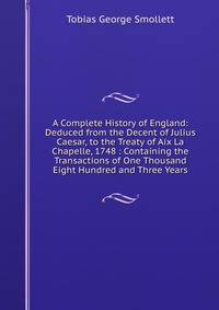 A Complete History of England: Deduced from the Decent of Julius Caesar, to the Treaty of Aix La Chapelle, 1748 : Containing the Transactions of One Thousand Eight Hundred and Three Years