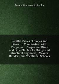 Parallel Tables of Slopes and Rises: In Combination with Diagrams of Slopes and Rises and Other Tables, for Bridge and Structural Engineers, . Makers, Builders, and Vocational Schools
