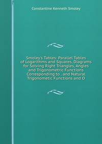 Smoley's Tables: Parallel Tables of Logarithms and Squares, Diagrams for Solving Right Triangles, Angles and Trigonometric Functions Corresponding to . and Natural Trigonometic Functions and O