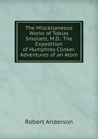 The Miscellaneous Works of Tobias Smollett, M.D.: The Expedition of Humphrey Clinker. Adventures of an Atom