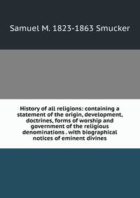 History of all religions: containing a statement of the origin, development, doctrines, forms of worship and government of the religious denominations . with biographical notices of eminent divines