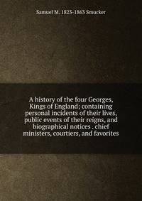 A history of the four Georges, Kings of England; containing personal incidents of their lives, public events of their reigns, and biographical notices . chief ministers, courtiers, and favorites