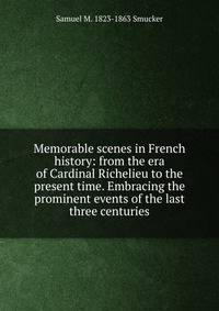 Memorable scenes in French history: from the era of Cardinal Richelieu to the present time. Embracing the prominent events of the last three centuries