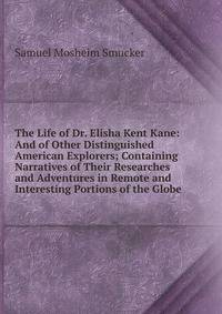 The Life of Dr. Elisha Kent Kane: And of Other Distinguished American Explorers; Containing Narratives of Their Researches and Adventures in Remote and Interesting Portions of the Globe