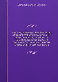 The Life, Speeches, and Memorials of Daniel Webster: Containing His Most Celebrated Orations : A Selection from the Eulogies Delivered On the Occasion of His Death and His Life and Times