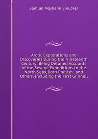 Arctic Explorations and Discoveries During the Nineteenth Century: Being Detailed Accounts of the Several Expeditions to the North Seas, Both English . and Others. Including the First Grinnell