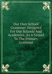 Our Own School Grammar: Designed For Our Schools And Academies, As A Sequel To The Primary Grammar