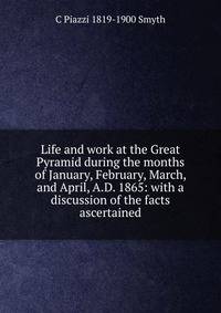 Life and work at the Great Pyramid during the months of January, February, March, and April, A.D. 1865: with a discussion of the facts ascertained