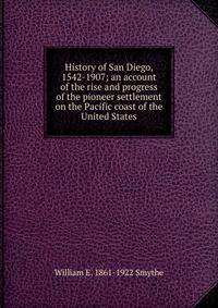 History of San Diego, 1542-1907; an account of the rise and progress of the pioneer settlement on the Pacific coast of the United States