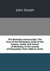 The Berkeley manuscripts. The lives of the Berkeleys, lords of the honour, castle and manor of Berkeley, in the county of Gloucester, from 1066 to 1618;