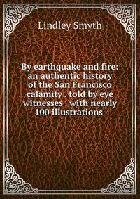 By earthquake and fire: an authentic history of the San Francisco calamity . told by eye witnesses . with nearly 100 illustrations .